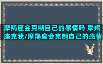 摩羯座会克制自己的感情吗 摩羯座克我/摩羯座会克制自己的感情吗 摩羯座克我-我的网站